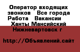  Оператор входящих звонков - Все города Работа » Вакансии   . Ханты-Мансийский,Нижневартовск г.